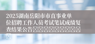 2025湖南岳阳市市直事业单位招聘工作人员考试笔试成绩复查结果公告										