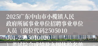 2025广东中山市小榄镇人民政府所属事业单位招聘事业单位人员（岗位代码2505010001-2505010020）考试综合成绩及入围体检名单公布