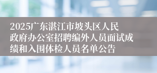 2025广东湛江市坡头区人民政府办公室招聘编外人员面试成绩和入围体检人员名单公告