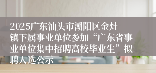 2025广东汕头市潮阳区金灶镇下属事业单位参加“广东省事业单位集中招聘高校毕业生”拟聘人选公示