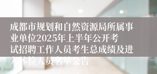 成都市规划和自然资源局所属事业单位2025年上半年公开考试招聘工作人员考生总成绩及进入体检人员名单公告