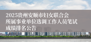2025贵州安顺市妇女联合会所属事业单位选调工作人员笔试成绩排名公告