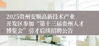 2025贵州安顺高新技术产业开发区参加“第十三届贵州人才博览会”引才后续招聘公告        