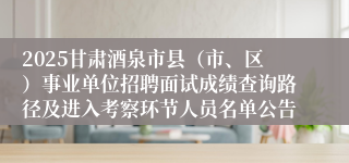 2025甘肃酒泉市县（市、区）事业单位招聘面试成绩查询路径及进入考察环节人员名单公告