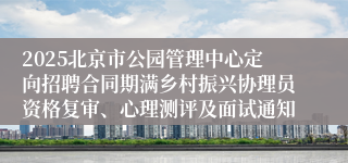 2025北京市公园管理中心定向招聘合同期满乡村振兴协理员资格复审、心理测评及面试通知