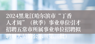 2024黑龙江哈尔滨市“丁香人才周”（秋季）事业单位引才招聘五常市所属事业单位招聘拟聘用人员的公示（第三批）