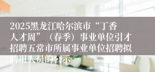 2025黑龙江哈尔滨市“丁香人才周”（春季）事业单位引才招聘五常市所属事业单位招聘拟聘用人员的公示