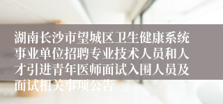 湖南长沙市望城区卫生健康系统事业单位招聘专业技术人员和人才引进青年医师面试入围人员及面试相关事项公告