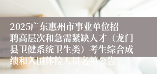 2025广东惠州市事业单位招聘高层次和急需紧缺人才（龙门县卫健系统卫生类）考生综合成绩和入围体检人员名单公告