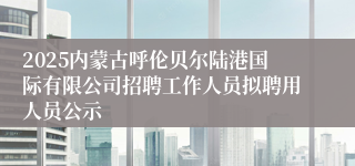 2025内蒙古呼伦贝尔陆港国际有限公司招聘工作人员拟聘用人员公示