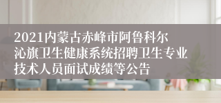 2021内蒙古赤峰市阿鲁科尔沁旗卫生健康系统招聘卫生专业技术人员面试成绩等公告