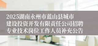 2025湖南永州市蓝山县城市建设投资开发有限责任公司招聘专业技术岗位工作人员补充公告