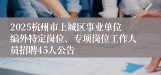 2025杭州市上城区事业单位编外特定岗位、专项岗位工作人员招聘45人公告