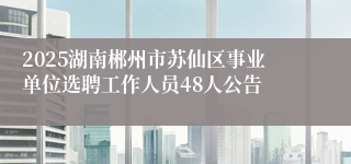2025湖南郴州市苏仙区事业单位选聘工作人员48人公告