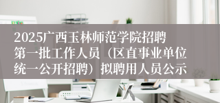 2025广西玉林师范学院招聘第一批工作人员（区直事业单位统一公开招聘）拟聘用人员公示