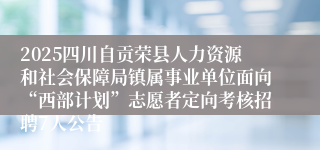 2025四川自贡荣县人力资源和社会保障局镇属事业单位面向“西部计划”志愿者定向考核招聘7人公告