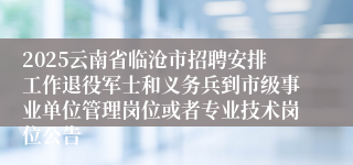 2025云南省临沧市招聘安排工作退役军士和义务兵到市级事业单位管理岗位或者专业技术岗位公告
