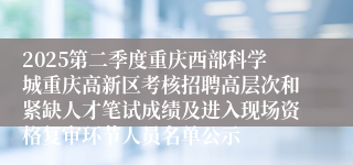 2025第二季度重庆西部科学城重庆高新区考核招聘高层次和紧缺人才笔试成绩及进入现场资格复审环节人员名单公示