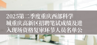 2025第二季度重庆西部科学城重庆高新区招聘笔试成绩及进入现场资格复审环节人员名单公示