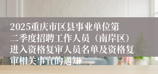 2025重庆市区县事业单位第二季度招聘工作人员（南岸区）进入资格复审人员名单及资格复审相关事宜的通知