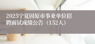 2025宁夏固原市事业单位招聘面试成绩公告（152人）