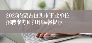 2025内蒙古包头市事业单位招聘准考证打印温馨提示