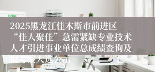 2025黑龙江佳木斯市前进区“佳人聚佳”急需紧缺专业技术人才引进事业单位总成绩查询及拟考察人选公示