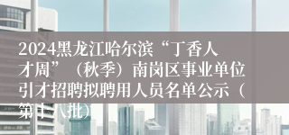 2024黑龙江哈尔滨“丁香人才周”（秋季）南岗区事业单位引才招聘拟聘用人员名单公示（第十八批）