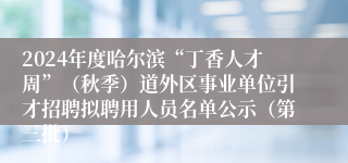 2024年度哈尔滨“丁香人才周”（秋季）道外区事业单位引才招聘拟聘用人员名单公示（第三批）