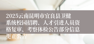 2025云南昆明市宜良县卫健系统校园招聘、人才引进人员资格复审、考察体检公告部分信息更正公告