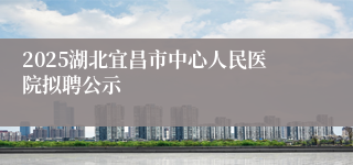 2025湖北宜昌市中心人民医院拟聘公示