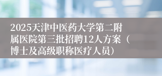 2025天津中医药大学第二附属医院第三批招聘12人方案（博士及高级职称医疗人员）