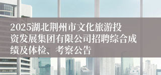 2025湖北荆州市文化旅游投资发展集团有限公司招聘综合成绩及体检、考察公告