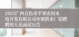 2025广西百色市平果农村水电开发有限公司乡镇供水厂招聘聘用人员面试公告