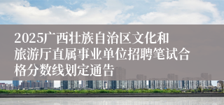 2025广西壮族自治区文化和旅游厅直属事业单位招聘笔试合格分数线划定通告