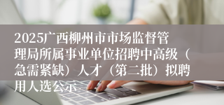 2025广西柳州市市场监督管理局所属事业单位招聘中高级（急需紧缺）人才（第二批）拟聘用人选公示