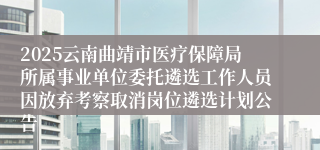 2025云南曲靖市医疗保障局所属事业单位委托遴选工作人员因放弃考察取消岗位遴选计划公告