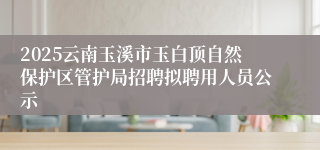 2025云南玉溪市玉白顶自然保护区管护局招聘拟聘用人员公示
