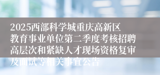 2025西部科学城重庆高新区教育事业单位第二季度考核招聘高层次和紧缺人才现场资格复审及面试等相关事宜公告