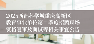 2025西部科学城重庆高新区教育事业单位第二季度招聘现场资格复审及面试等相关事宜公告