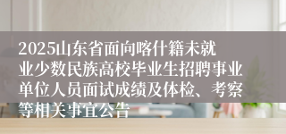 2025山东省面向喀什籍未就业少数民族高校毕业生招聘事业单位人员面试成绩及体检、考察等相关事宜公告
