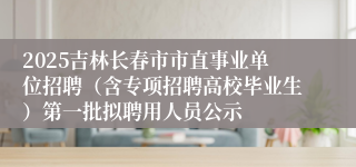 2025吉林长春市市直事业单位招聘（含专项招聘高校毕业生）第一批拟聘用人员公示