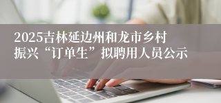 2025吉林延边州和龙市乡村振兴“订单生”拟聘用人员公示