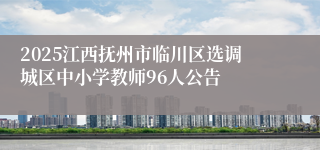 2025江西抚州市临川区选调城区中小学教师96人公告