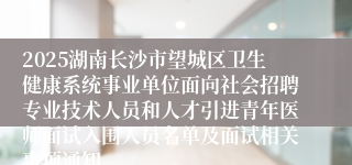 2025湖南长沙市望城区卫生健康系统事业单位面向社会招聘专业技术人员和人才引进青年医师面试入围人员名单及面试相关事项通知