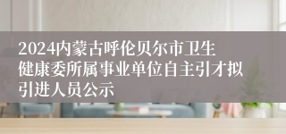 2024内蒙古呼伦贝尔市卫生健康委所属事业单位自主引才拟引进人员公示