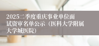 2025二季度重庆事业单位面试资审名单公示（医科大学附属大学城医院）