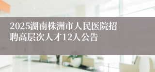 2025湖南株洲市人民医院招聘高层次人才12人公告