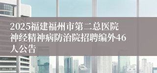 2025福建福州市第二总医院神经精神病防治院招聘编外46人公告