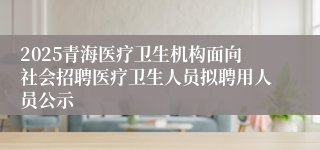 2025青海医疗卫生机构面向社会招聘医疗卫生人员拟聘用人员公示